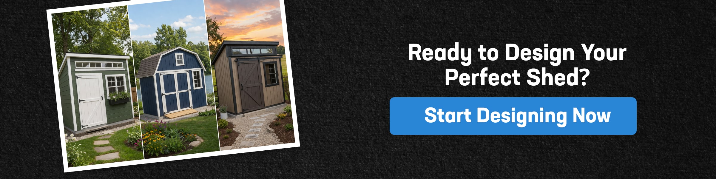 Design Your Custom Storage Shed Today Custom storage shed color and siding options displayed on three shed styles with different colors, prompting start designing your shed now