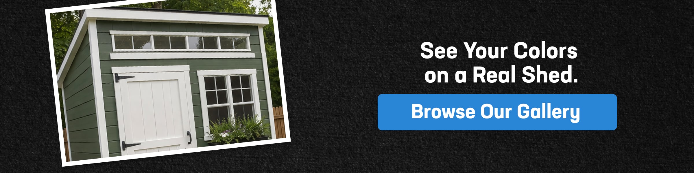 See Shed Colors on Real Projects Custom storage shed color and siding options shown on real shed with green siding, white trim, and gallery browse call to action